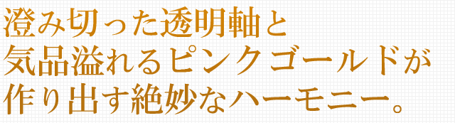 澄み切った透明軸と気品溢れるピンクゴールドが作り出す絶妙なハーモニー。