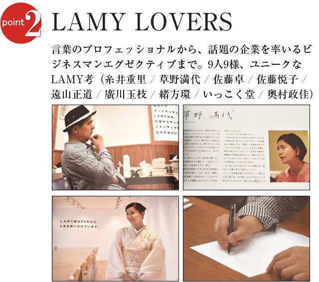 LAMY LOVERS 言葉のプロフェッショナルから、話題の企業を率いるビジネスマンエグゼクティブまで。9人9様、ユニークなLAMY考（糸井重里 / 草野満代 / 佐藤卓 / 佐藤悦子 / 遠山正道 / 廣川玉枝 / 緒方環 / いっこく堂 / 奥村政佳）。