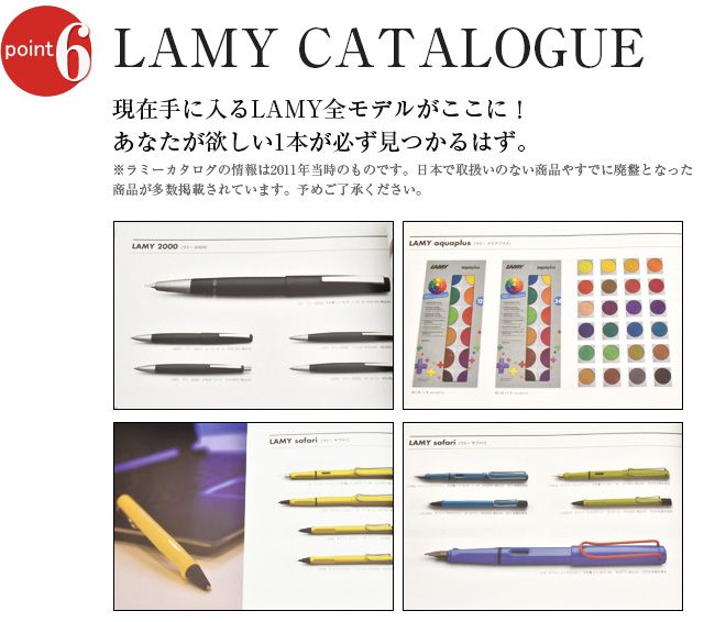 LAMY CATALOGUE 現在手に入るLAMY全モデルがここに！あなたが欲しい1本が必ず見つかるはず。※ラミーカタログの情報は2011年当時のものです。日本で取扱いのない商品やすでに廃盤となった商品が多数掲載されています。予めご了承ください。