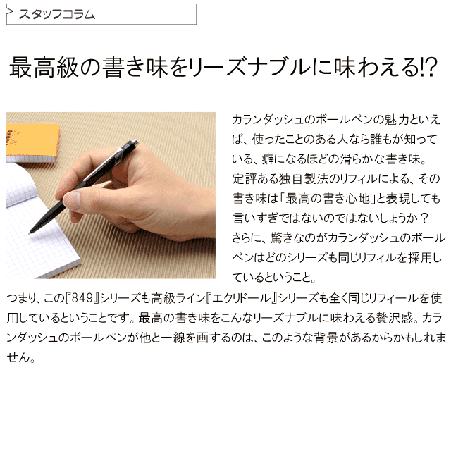 最高級の書き味をリーズナブルに味わえる！？カランダッシュのボールペンの魅力といえば、使ったことのある人なら誰もが知っている、癖になるほどの滑らかな書き味。定評ある独自製法のリフィールによる、その書き味は「最高の書き心地」と表現しても言い過ぎではないほど。さらに、驚きなのがカランダッシュのボールペンはどのシリーズも同じリフィール（ボールペン芯）を採用しているということ。つまり、この『849』シリーズも高級ライン『エクリドール』シリーズも全く同じリフィールを使用しているということです。最高の書き味をこんなリーズナブルに味わえる贅沢感。カランダッシュのボールペンが他と一線を画するのは、このような背景があるからかもしれません。