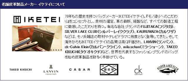  老舗皮革製品メーカー イケテイについて。70年もの歴史を持つバッグメーカーIKETEI(イケテイ)。『モノ造りへのこだわり』をコンセプトとし、素材の選定、革の裁断、縫製など、すべての製造工程に徹底したこだわりを持つ。有名な自社ブランドのFUJITAKA（フジタカ）、SILVER LAKE CLUB（シルバーレイククラブ）、KAURUWAZA（カルワザ）などは、モノ系雑誌の取材やテレビドラマに幾度となく登場してきた。そして海外からもIKETEI(イケテイ)の品質は高く評価され、LANVIN（ランバン）、ck-Calvin Klein（カルバン・クライン）、mila schon（ミラ・ショーン）、TAKEO KIKUCHI（タケオキクチ）など、世界を代表するファッションブランドのバッグを始め皮革製品を数多く手掛けている。 