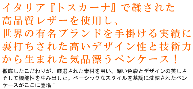イタリア『トスカーナ』で鞣された高品質レザーを使用し、世界の有名ブランドを手掛ける実績に裏打ちされた高いデザイン性と技術力から生まれた気品漂うペンケース！徹底したこだわりが、厳選された素材を用い、深い色彩とデザインの美しさそして機能性を生み出した。ベーシックなスタイルを基調に洗練されたペンケースがここに登場！