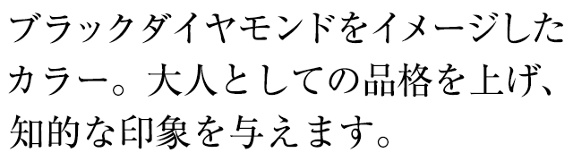 ブラックダイヤモンドをイメージしたカラー。大人としての品格を上げ、知的な印象を与えます。