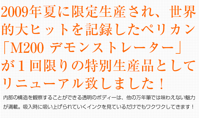 2009年夏に限定生産され、世界的大ヒットを記録したペリカン「M200 デモンストレーター」が１回限りの特別生産品としてリニューアル致しました！内部の構造を観察することができる透明のボディーは、他の万年筆では味わえない魅力が満載。吸入時に吸い上げられていくインクを見ているだけでもワクワクしてきます！