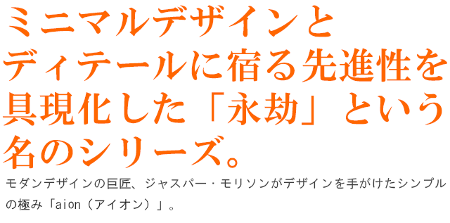 ミニマルデザインとディテールに宿る先進性を具現化した「永劫」という名のシリーズ。モダンデザインの巨匠、ジャスパー・モリソンがデザインを手がけたシンプルの極み「aion（アイオン）」。