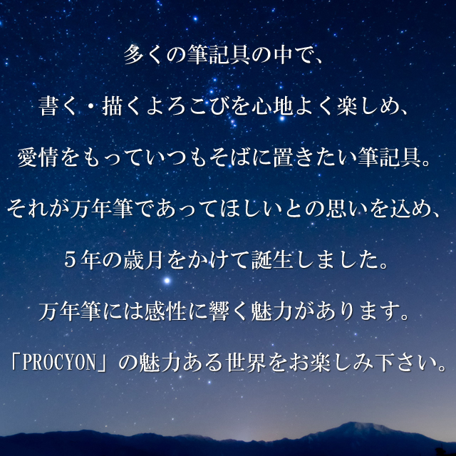 多くの筆記具の中で、書く・描くよろこびを心地よく楽しめ、愛情をもっていつもそばに置きたい筆記具。それが万年筆であってほしいとの思いを込め、５年の歳月をかけて誕生しました。万年筆には感性に響く魅力があります。「PROCYON」の魅力ある世界をお楽しみください。