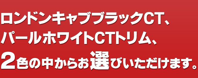 ロンドンキャブブラックCT、パールホワイトCTトリム、2色の中からお選びいただけます。