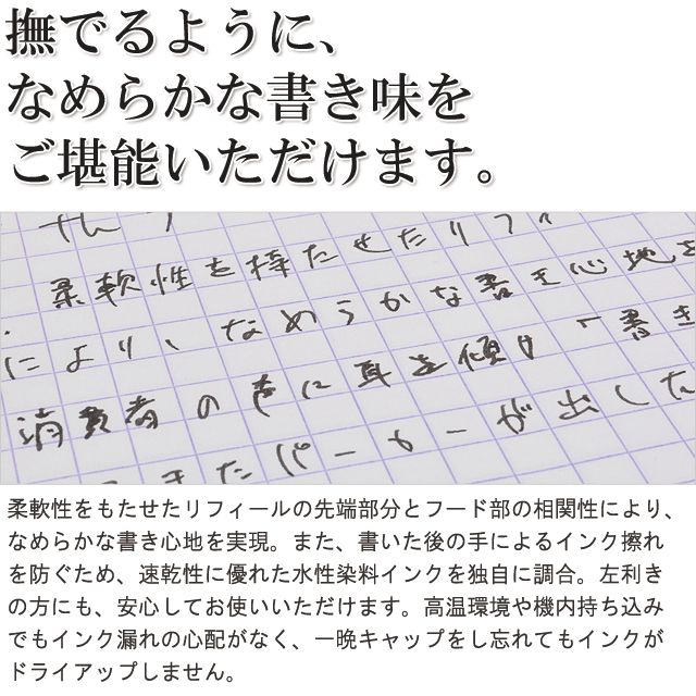 撫でるように、なめらかな書き味をご堪能いただけます。柔軟性をもたせたリフィールの先端部分とフード部の相関性により、なめらかな書き心地を実現。また、書いた後の手によるインク擦れを防ぐため、速乾性に優れた水性染料インクを独自に調合。左利きの方にも、安心してお使いいただけます。高温環境や機内持ち込みでもインク漏れの心配がなく、一晩キャップをし忘れてもインクがドライアップしません。