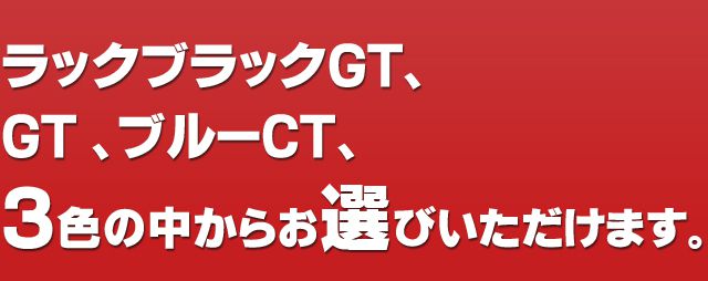 ラックブラックGT、GT、ブルーCT、3色の中からお選びいただけます。