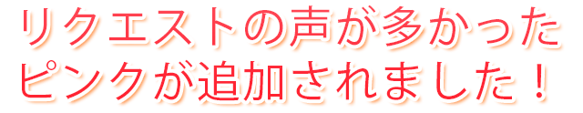 リクエストの声が多かったピンクが追加されました！