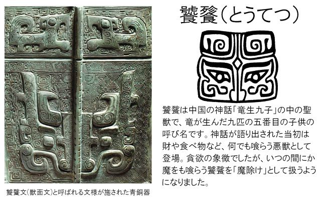 饕餮（とうてつ）は中国の神話「竜生九子」の中の聖獣で、竜が生んだ九匹の五番目の子供の呼び名です。神話が語り出された当初は財や食べ物など、なんでも喰らう悪獣として登場。貪欲の象徴でしたが、いつのまにか魔をも喰らう饕餮を「魔除け」として扱うようになりました。