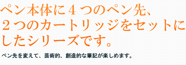 ペン本体に4つのペン先、2つのカートリッジをセットにしたシリーズです。ペン先を変えて、芸術的、創造的な筆記が楽しめます。