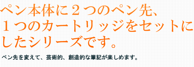 ペン本体に２つのペン先、１つのカートリッジをセットにしたシリーズです。ペン先を変えて、芸術的、創造的な筆記が楽しめます。