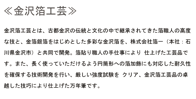 金沢箔工芸 金沢箔工芸とは、古都金沢の伝統と文化の中で継承されてきた箔職人の高度な技と、金箔銀箔をはじめとした多彩な金沢箔を、株式会社箔一（本社：石川県金沢市）と共同で開発。箔貼り職人の手仕事により 仕上げた工芸品です。また、長く使っていただけるよう円筒形への箔加飾にも対応した耐久性を確保する技術開発を行い、厳しい強度試験を クリア、金沢箔工芸品の卓越した技巧により仕上げた万年筆です。