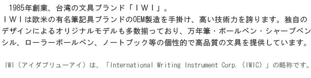 1985年創業、台湾の文具ブランド「ＩＷＩ」。ＩＷＩは欧米の有名筆記具ブランドのOEM製造を手掛け、高い技術力を誇ります。独自のデザインによるオリジナルモデルも多数揃っており、万年筆・ボールペン・シャープペンシル、ローラーボールペン、ノートブック等の個性的で高品質の文房具を提供しています。IWI（アイダブリューアイ）は、「International Writing Instrument Corp.（IWIC）」の略称です。