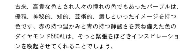 古来、高貴な色とされ人々の憧れの色でもあったパープルは、優雅、神秘的、知的、芸術的、癒しといったイメージを持つ色です。赤の持つ温かみと青の持つ静謐さを兼ね備えた色のダイヤモンド580ALは、そっと緊張をほどきインスピレーションを喚起させてくれることでしょう。
