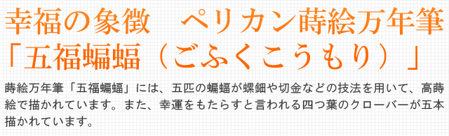  幸福の象徴　ペリカン蒔絵万年筆「五福蝙蝠（ごふくこうもり）」。蒔絵万年筆「五福蝙蝠」には、五匹の蝙蝠が螺鈿や切金などの技法を用いて、高蒔絵で描かれています。また、幸運をもたらすと言われる四つ葉のクローバーが五本描かれています。