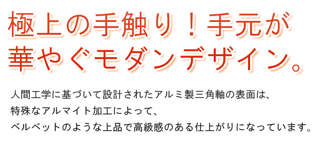 極上の手触り!手元が華やぐモダンデザイン。人間工学に基づいて設計されたアルミ製三角軸の表面は、特殊なアルマイト加工によって、ベルベットのような上品で高級感のある仕上がりになっています。