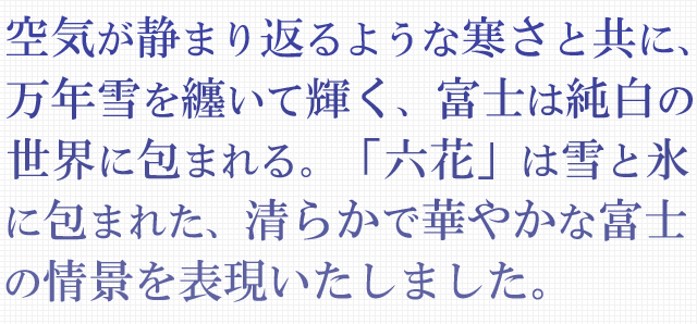 空気が静まり返るような寒さと共に、万年雪を纏いて輝く、富士は純白の世界に包まれる。「六花」は雪と氷に包まれた、清らかで華やかな富士の情景を表現いたしました。