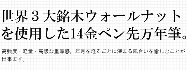  世界３大銘木ウォールナットを使用した14金ペン先万年筆。高強度・軽量・高級な重厚感。年月を経るごとに深まる風合いを愉しむことが出来ます。