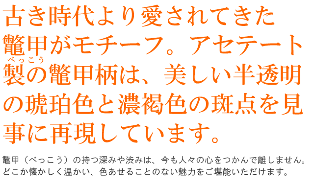 古き時代より愛されてきた鼈甲がモチーフ。アセテート製の鼈甲柄は、美しい半透明の琥珀色と濃褐色の斑点を見事に再現しています。