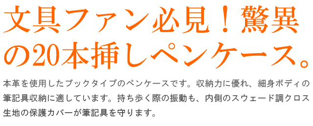 文具ファン必見！脅威の20本挿し本革ファスナーペンケース。本革を使用したブックタイプのペンケースです。収納力に優れ、細身ボディの筆記具収納に適しています。持ち歩く際の振動も、内側のスウェード調クロス生地の保護カバーが筆記具をしっかりと守ります。