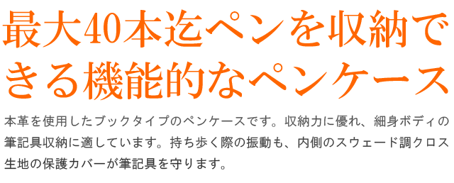 最大40本迄ペンを収納で
きる機能的なペンケース。本革を使用したブックタイプのペンケースです。収納力に優れ、細身ボディの筆記具収納に適しています。持ち歩く際の振動も、内側のスウェード調クロス生地の保護カバーが筆記具をしっかりと守ります。