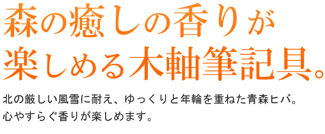 森の癒しの香りが楽しめる木軸筆記具。北の厳しい風雪に耐え、ゆっくりと年輪を重ねた青森ヒバ。心やすらぐ香りが楽しめます。