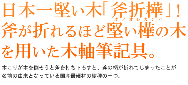 日本一堅い木｢斧折樺｣！斧が折れるほど堅い樺の木を用いた木軸筆記具。木こりが木を倒そうと斧を打ち下ろすと、斧の柄が折れてしまったことが名前の由来となっている国産最硬材の樹種の一つ。