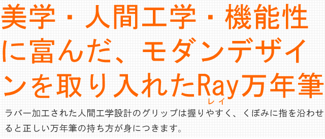 美学・人間工学・機能性に富んだ、モダンデザインを取り入れたRay万年筆。ラバー加工された人間工学設計のグリップは握りやすく、くぼみに指を沿わせ
ると正しい万年筆の持ち方が身につきます