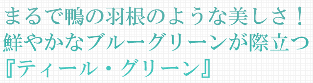 まるで鴨の羽根のような美しさ！鮮やかなブルーグリーンが際立つ『ティール・グリーン』