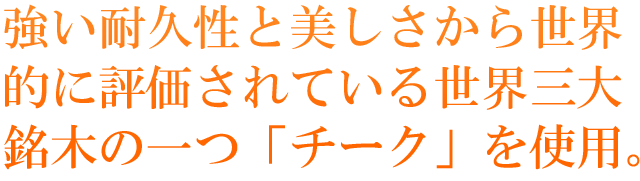 強い耐久性と美しさから世界的に評価されている世界三大銘木の一つ「チーク」を使用。