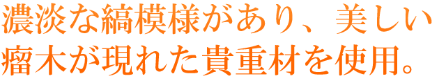 濃淡な縞模様があり、美しい瘤木が現れた貴重材を使用。