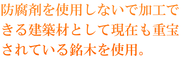 防腐剤を使用しないで加工できる建築材として現在も重宝されている銘木を使用。