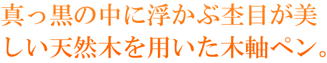 真っ黒の中に浮かぶ杢目が美しい天然杢を用いた木軸ペン。