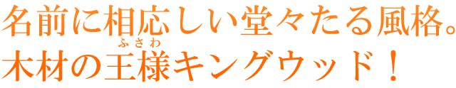 名前に相応しい堂々たる風格。木材の王様キングウッド！