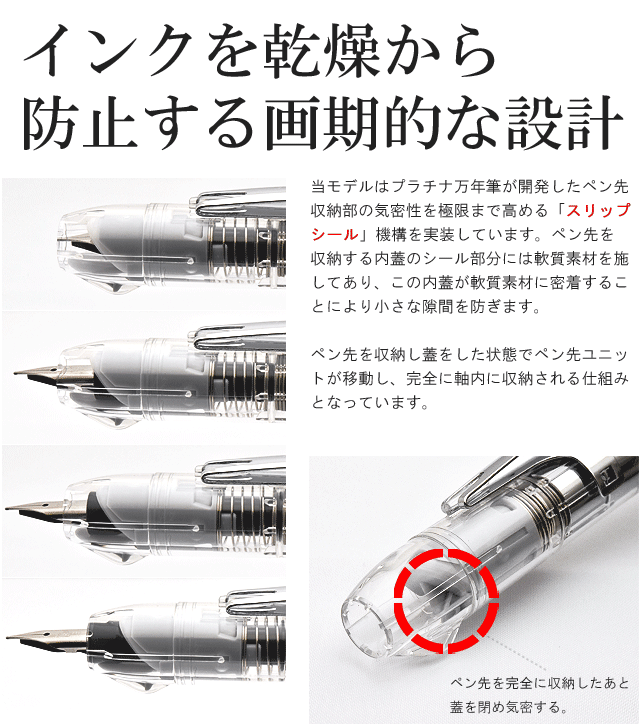 インクを乾燥から防止する画期的な設計。当モデルは、プラチナ万年筆が開発したペン先収納部の気密性を極限まで高める「スリップシール」機構を実装しています。ペン先を収納する内蓋のシール部分には軟質素材を施してあり、この内蓋が軟質素材に密着することにより小さな隙間を防ぎます。ペン先を収納し蓋をした状態でペン先ユニットが移動し、完全に軸内に収納される仕組みとなっています。