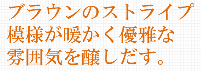 ブラウンのストライプ模様が暖かく優雅な雰囲気を醸しだす。