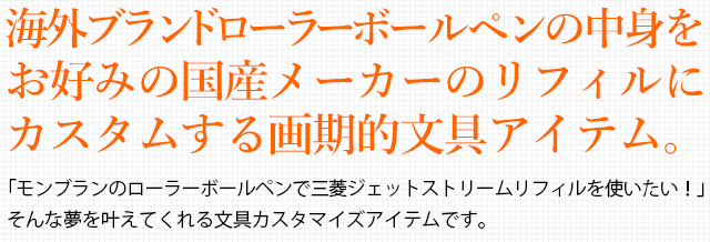 海外ブランドローラーボールペンの中身をお好みの国産メーカーのリフィルにカスタムする画期的文具アイテム。「モンブランのローラーボールペンで三菱ジェットストリームリフィルを使いたい！」そんな夢を叶えてくれる文具カスタマイズアイテムです。