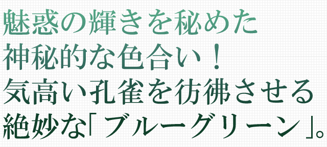 魅惑の輝きを秘めた神秘的な色合い！気高い孔雀を彷彿させる絶妙な｢ブルーグリーン｣。