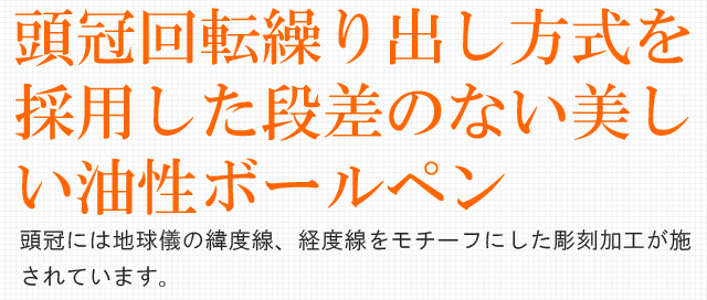 頭冠回転繰り出し方式を採用した段差のない美しい油性ボールペン。頭冠には地球儀の緯度線、経度線をモチーフにした彫刻加工が施されています。