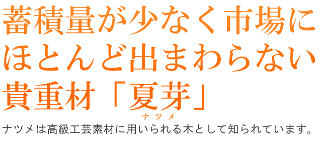 蓄積量が少なく市場にほとんど出まわらない貴重材「夏芽」。ナツメは高級工芸素材に用いられる木として知られています。