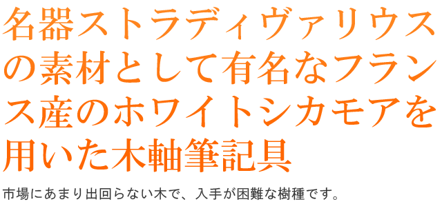 名器ストラディヴァリウスの素材として有名なフランス産のホワイトシカモアを用いた木軸筆記具。市場にあまり出回らない木で、入手が困難な樹種です。