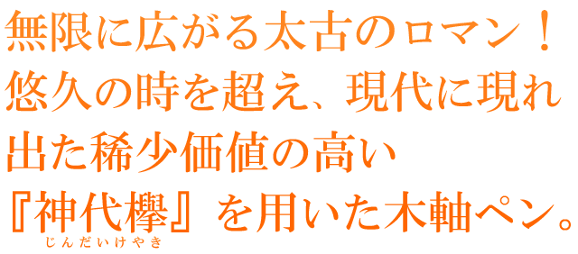 無限に広がる太古のロマン！悠久の時を超え、現代に現れ出た稀少価値の高い『神代欅』を用いた木軸ペン。