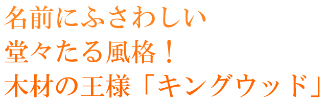  名前にふさわしい堂々たる風格！木材の王様「キングウッド」