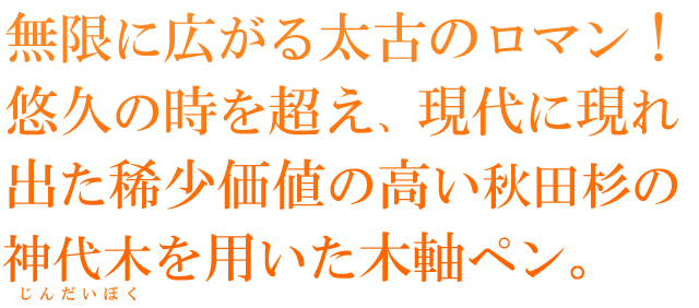  無限に広がる太古のロマン！悠久の時を超え、現代に現れ出た稀少価値の高い秋田杉の神代木を用いた木軸ペン。