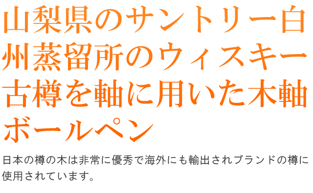 山梨県のサントリー白州蒸留所のウィスキー古樽を軸に用いた木軸ボールペン。日本の樽の木は非常に優秀で海外にも輸出されブランドの樽に使用されています。