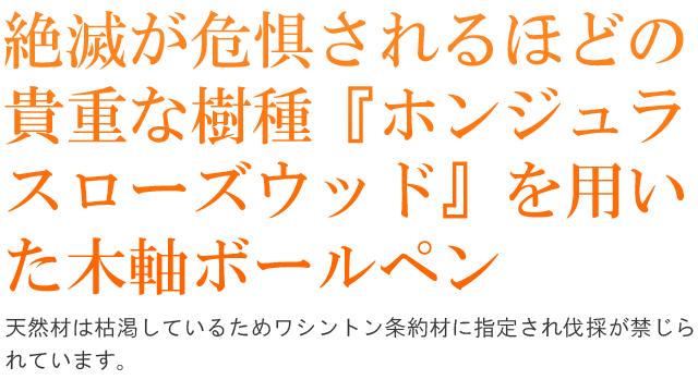 絶滅が危惧されるほどの貴重な樹種『ホンジュラ
スローズウッド』を用いた木軸ボールペン。天然材は枯渇しているためワシントン条約材に指定され伐採が禁じられています。