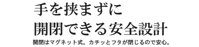 手を挟まずに開閉できる安全設計。開閉はマグネット式。カチッとフタが閉じるので安心。