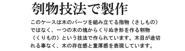 刳物技法で製作。このケースは木のパーツを組み立てる指物（さしもの）ではなく、一つの木の塊からくりぬき形を作る刳（くりもの）という技法で作られています。木目が途切れる事なく、木の存在感と重厚感を表現しています。